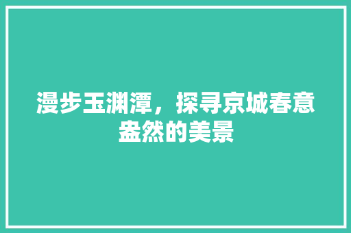 漫步玉渊潭，探寻京城春意盎然的美景