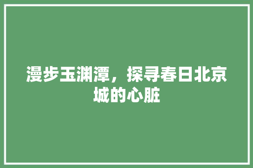 漫步玉渊潭，探寻春日北京城的心脏  第1张