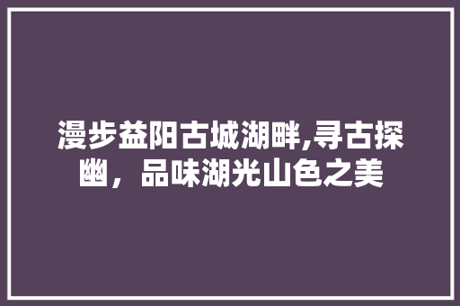 漫步益阳古城湖畔,寻古探幽，品味湖光山色之美