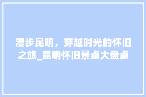 漫步昆明，穿越时光的怀旧之旅_昆明怀旧景点大盘点