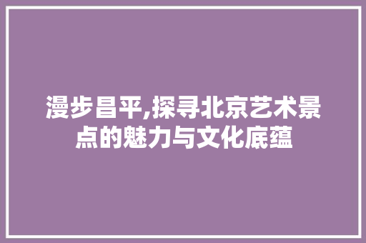 漫步昌平,探寻北京艺术景点的魅力与文化底蕴