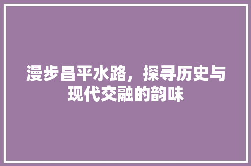 漫步昌平水路，探寻历史与现代交融的韵味