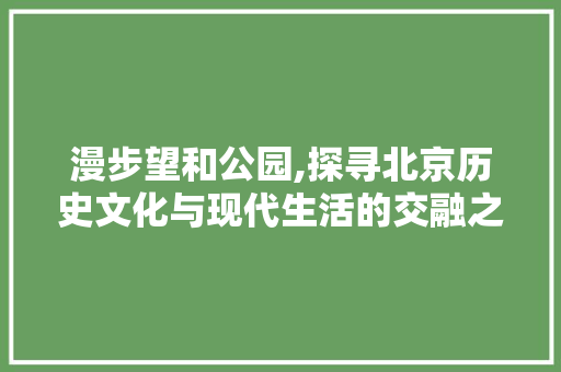 漫步望和公园,探寻北京历史文化与现代生活的交融之地