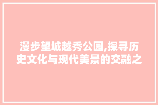 漫步望城越秀公园,探寻历史文化与现代美景的交融之地