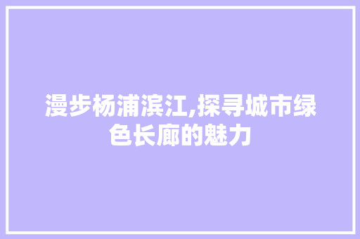 漫步杨浦滨江,探寻城市绿色长廊的魅力