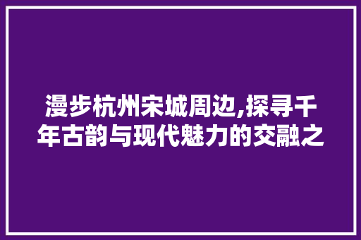 漫步杭州宋城周边,探寻千年古韵与现代魅力的交融之地