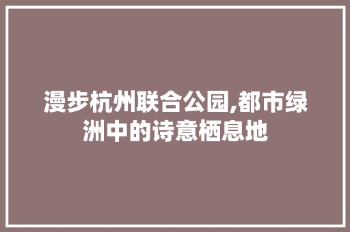 漫步杭州联合公园,都市绿洲中的诗意栖息地