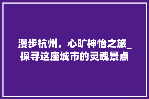 漫步杭州，心旷神怡之旅_探寻这座城市的灵魂景点