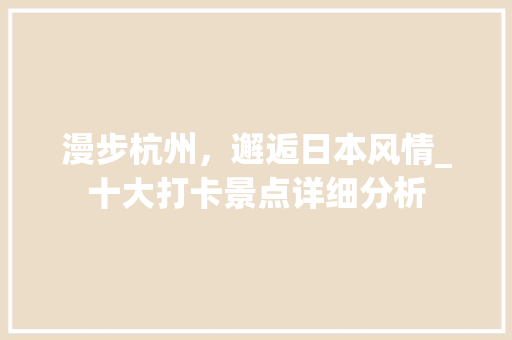 漫步杭州，邂逅日本风情_十大打卡景点详细分析