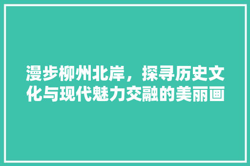 漫步柳州北岸，探寻历史文化与现代魅力交融的美丽画卷