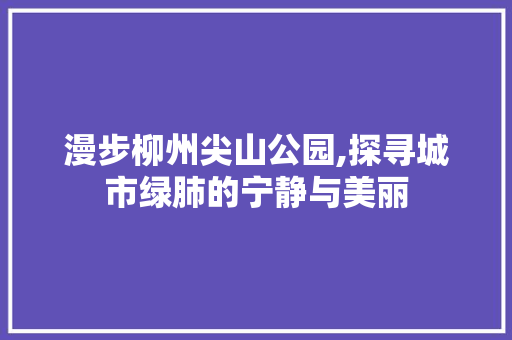 漫步柳州尖山公园,探寻城市绿肺的宁静与美丽