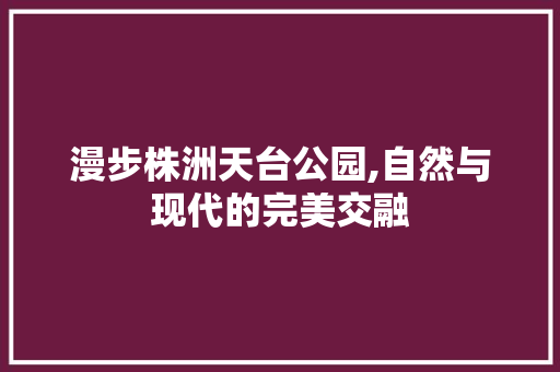 漫步株洲天台公园,自然与现代的完美交融