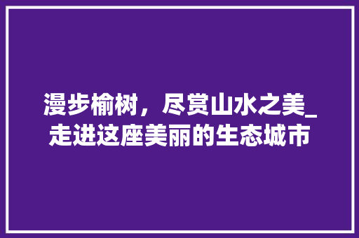 漫步榆树，尽赏山水之美_走进这座美丽的生态城市