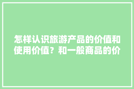 怎样认识旅游产品的价值和使用价值？和一般商品的价值和使用价值有什么区别，学生票可以去旅游用吗。