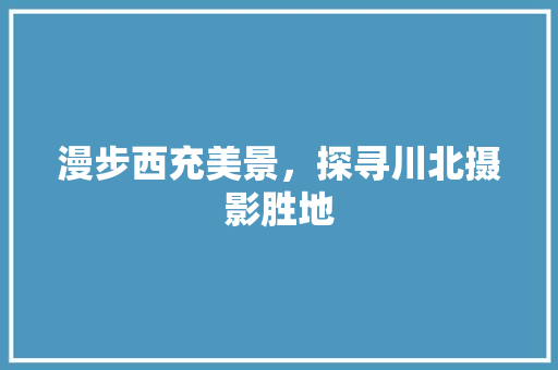 漫步西充美景，探寻川北摄影胜地