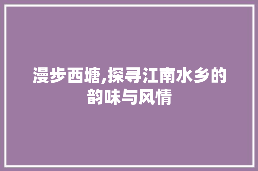 漫步西塘,探寻江南水乡的韵味与风情