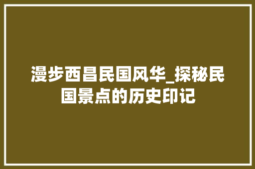 漫步西昌民国风华_探秘民国景点的历史印记