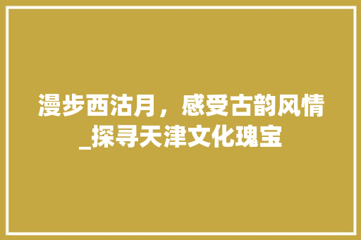 漫步西沽月，感受古韵风情_探寻天津文化瑰宝