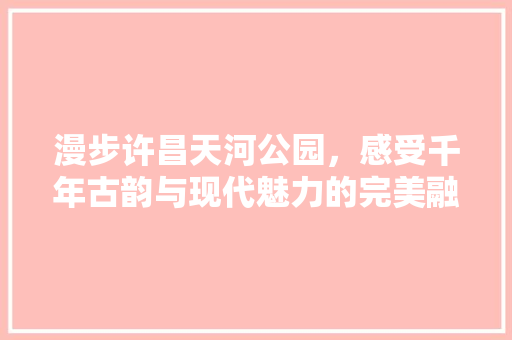 漫步许昌天河公园，感受千年古韵与现代魅力的完美融合