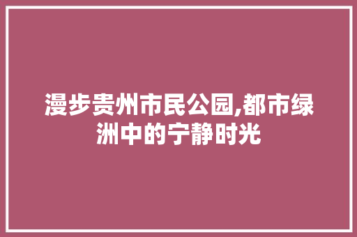 漫步贵州市民公园,都市绿洲中的宁静时光