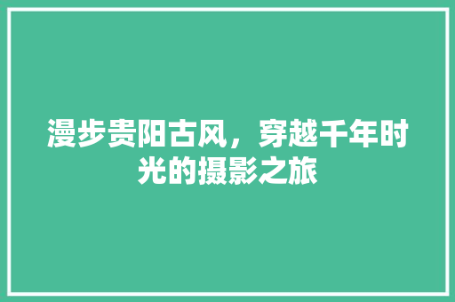 漫步贵阳古风，穿越千年时光的摄影之旅