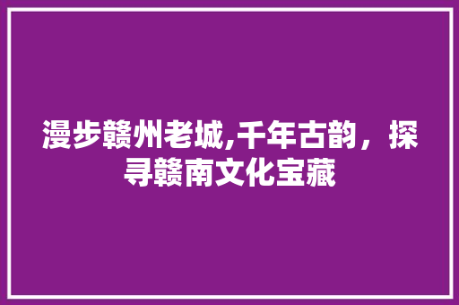 漫步赣州老城,千年古韵，探寻赣南文化宝藏