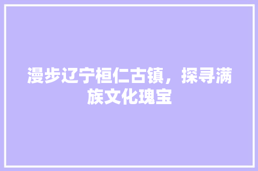 漫步辽宁桓仁古镇，探寻满族文化瑰宝