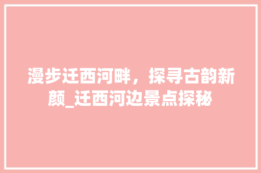 漫步迁西河畔，探寻古韵新颜_迁西河边景点探秘