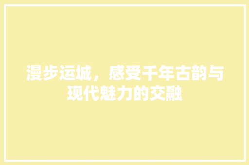 漫步运城，感受千年古韵与现代魅力的交融