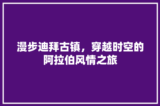 漫步迪拜古镇，穿越时空的阿拉伯风情之旅