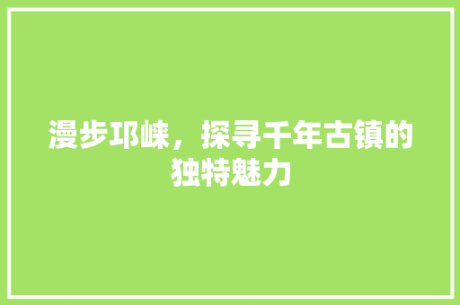 漫步邛崃，探寻千年古镇的独特魅力