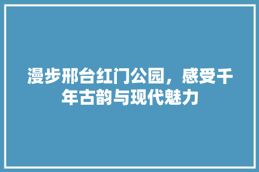 漫步邢台红门公园，感受千年古韵与现代魅力