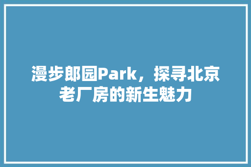 漫步郎园Park，探寻北京老厂房的新生魅力