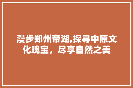 漫步郑州帝湖,探寻中原文化瑰宝，尽享自然之美