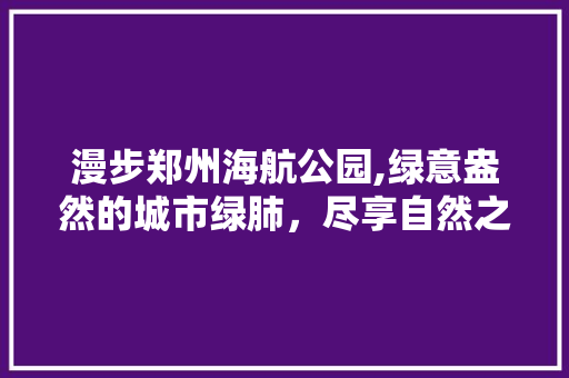 漫步郑州海航公园,绿意盎然的城市绿肺，尽享自然之美