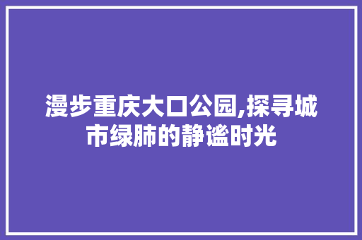 漫步重庆大口公园,探寻城市绿肺的静谧时光