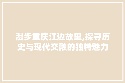 漫步重庆江边故里,探寻历史与现代交融的独特魅力