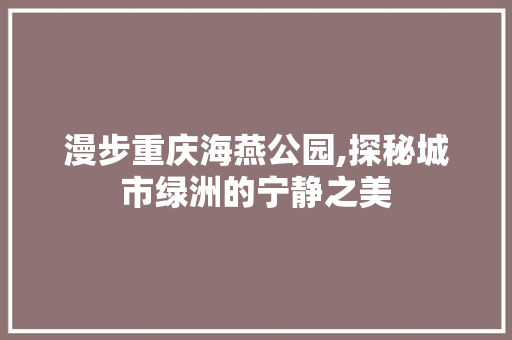 漫步重庆海燕公园,探秘城市绿洲的宁静之美