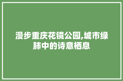 漫步重庆花镜公园,城市绿肺中的诗意栖息