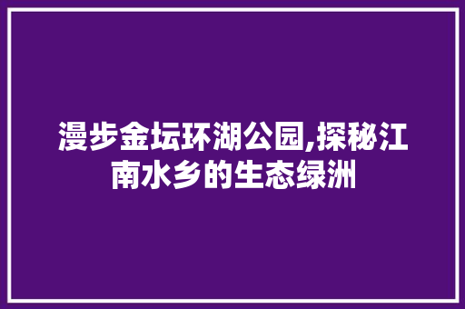 漫步金坛环湖公园,探秘江南水乡的生态绿洲