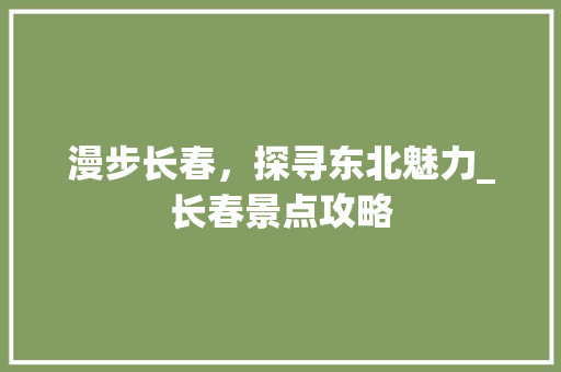 漫步长春，探寻东北魅力_长春景点攻略