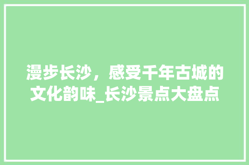 漫步长沙，感受千年古城的文化韵味_长沙景点大盘点