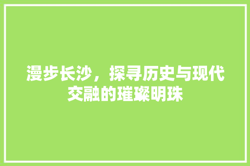 漫步长沙，探寻历史与现代交融的璀璨明珠