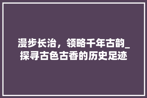 漫步长治，领略千年古韵_探寻古色古香的历史足迹