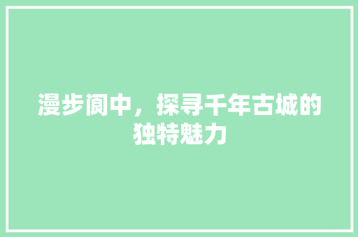 漫步阆中，探寻千年古城的独特魅力