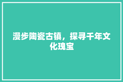 漫步陶瓷古镇，探寻千年文化瑰宝