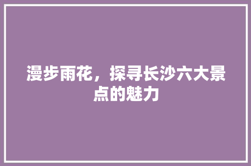 漫步雨花，探寻长沙六大景点的魅力