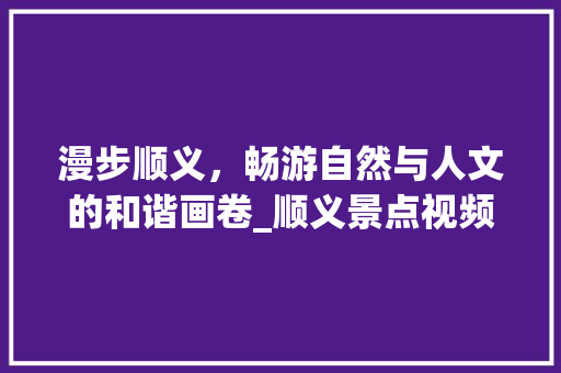 漫步顺义，畅游自然与人文的和谐画卷_顺义景点视频介绍大全