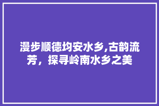 漫步顺德均安水乡,古韵流芳，探寻岭南水乡之美