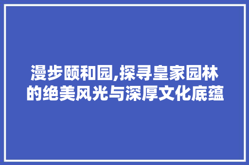 漫步颐和园,探寻皇家园林的绝美风光与深厚文化底蕴